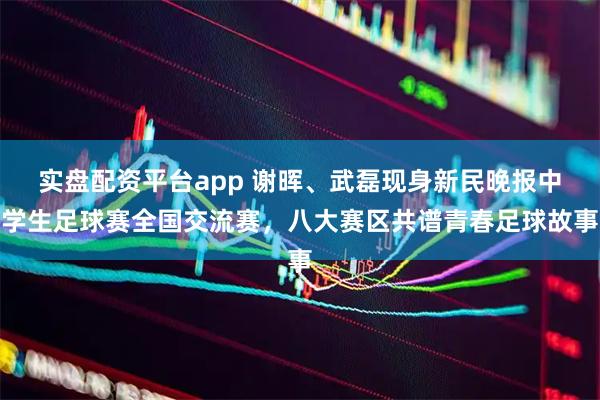 实盘配资平台app 谢晖、武磊现身新民晚报中学生足球赛全国交流赛，八大赛区共谱青春足球故事