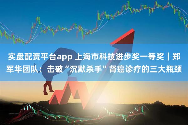 实盘配资平台app 上海市科技进步奖一等奖｜郑军华团队：击破“沉默杀手”肾癌诊疗的三大瓶颈