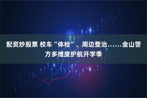 配资炒股票 校车“体检”、周边整治……金山警方多维度护航开学季