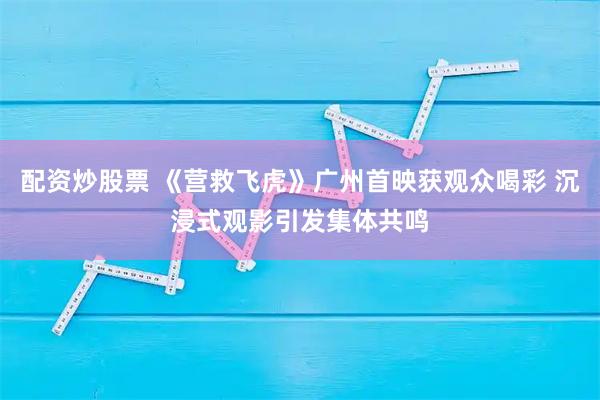 配资炒股票 《营救飞虎》广州首映获观众喝彩 沉浸式观影引发集体共鸣