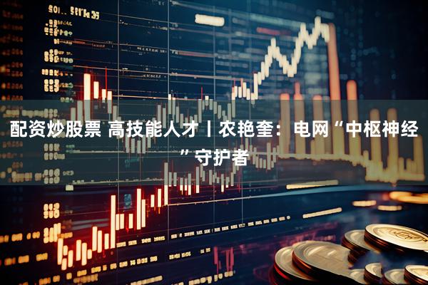 配资炒股票 高技能人才丨农艳奎：电网“中枢神经”守护者