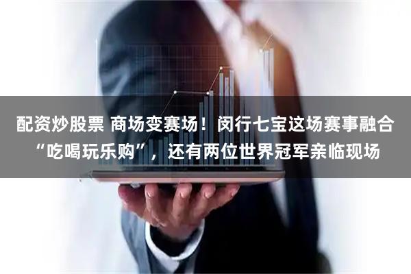 配资炒股票 商场变赛场！闵行七宝这场赛事融合“吃喝玩乐购”，还有两位世界冠军亲临现场