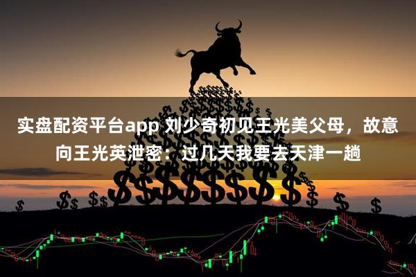 实盘配资平台app 刘少奇初见王光美父母，故意向王光英泄密：过几天我要去天津一趟