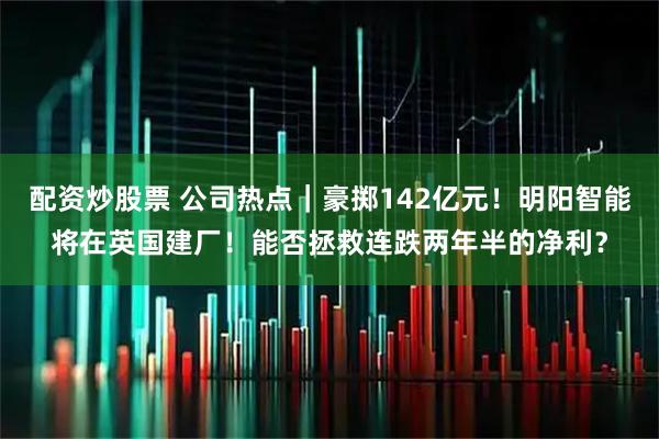 配资炒股票 公司热点｜豪掷142亿元！明阳智能将在英国建厂！能否拯救连跌两年半的净利？