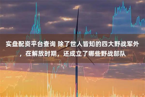 实盘配资平台查询 除了世人皆知的四大野战军外,在解放时期,还成立了哪些野战部队