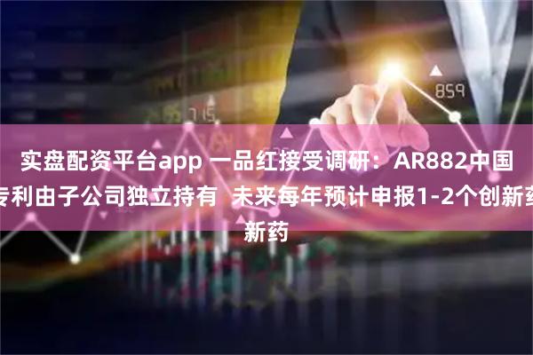 实盘配资平台app 一品红接受调研：AR882中国专利由子公司独立持有  未来每年预计申报1-2个创新药