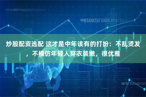 炒股配资选配 这才是中年该有的打扮：不乱烫发，不模仿年轻人穿衣装嫩，很优雅