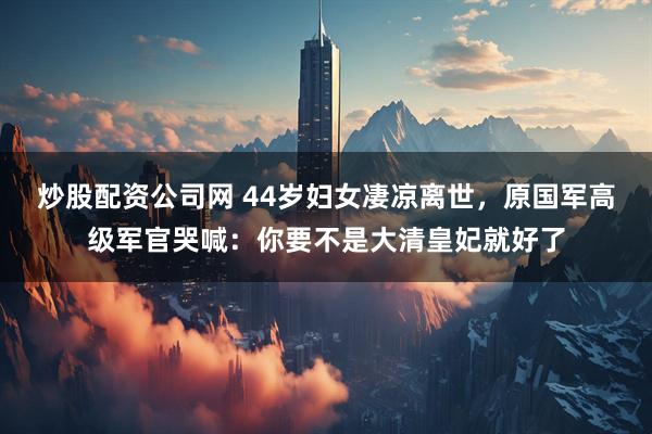 炒股配资公司网 44岁妇女凄凉离世，原国军高级军官哭喊：你要不是大清皇妃就好了