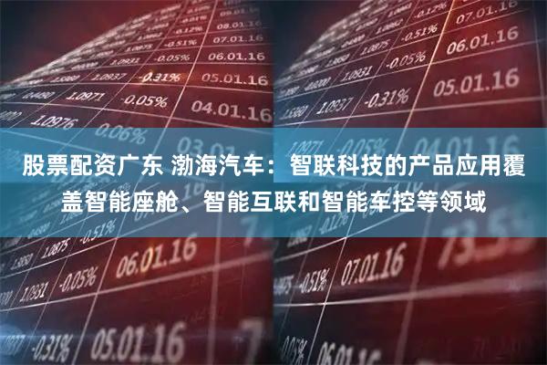 股票配资广东 渤海汽车：智联科技的产品应用覆盖智能座舱、智能互联和智能车控等领域