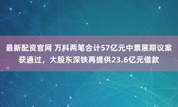 最新配资官网 万科两笔合计57亿元中票展期议案获通过，大股东深铁再提供23.6亿元借款