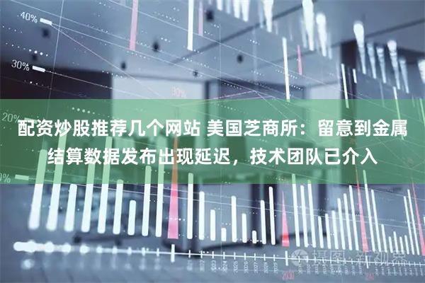 配资炒股推荐几个网站 美国芝商所：留意到金属结算数据发布出现延迟，技术团队已介入