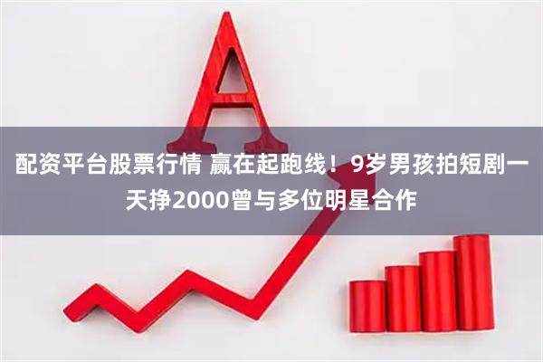 配资平台股票行情 赢在起跑线！9岁男孩拍短剧一天挣2000曾与多位明星合作