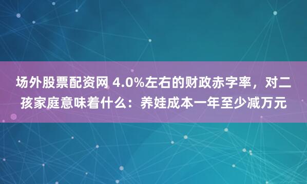 场外股票配资网 4.0%左右的财政赤字率，对二孩家庭意味着什么：养娃成本一年至少减万元
