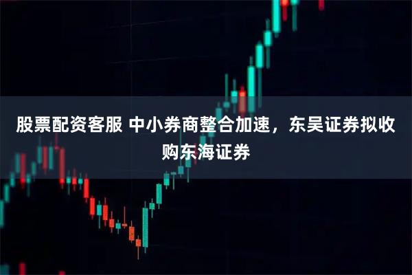 股票配资客服 中小券商整合加速,东吴证券拟收购东海证券
