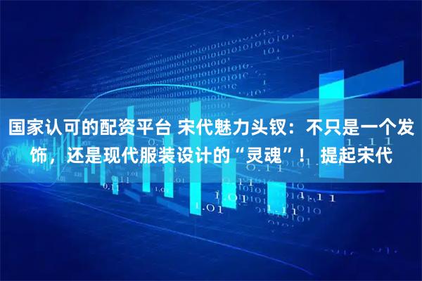 国家认可的配资平台 宋代魅力头钗：不只是一个发饰，还是现代服装设计的“灵魂”！ 提起宋代