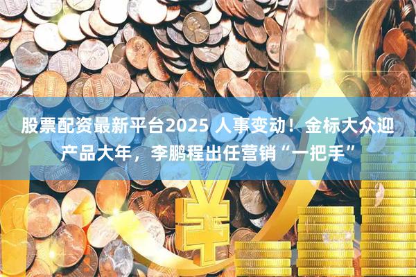 股票配资最新平台2025 人事变动!金标大众迎产品大年,李鹏程出任营销“一把手”