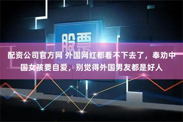 配资公司官方网 外国网红都看不下去了,奉劝中国女孩要自爱,别觉得外国男友都是好人