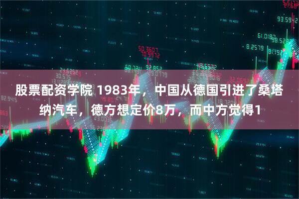 股票配资学院 1983年,中国从德国引进了桑塔纳汽车,德方想定价8万,而中方觉得1
