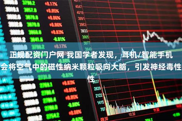 正规配资门户网 我国学者发现，耳机/智能手机会将空气中的磁性纳米颗粒吸向大脑，引发神经毒性