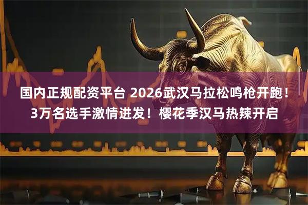 国内正规配资平台 2026武汉马拉松鸣枪开跑！3万名选手激情进发！樱花季汉马热辣开启