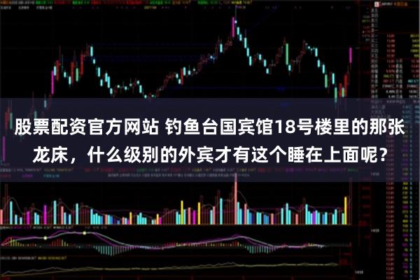 股票配资官方网站 钓鱼台国宾馆18号楼里的那张龙床，什么级别的外宾才有这个睡在上面呢？