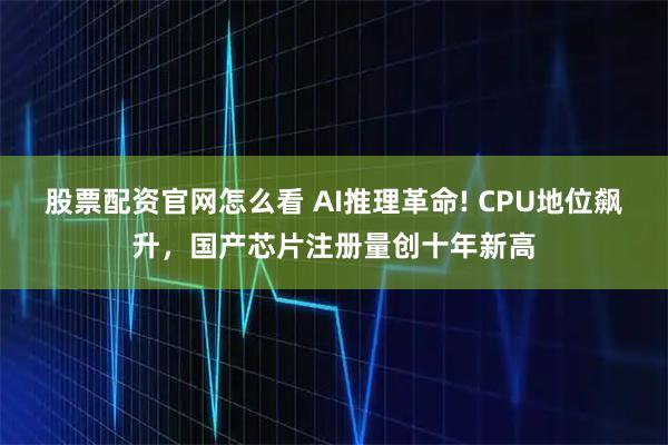 股票配资官网怎么看 AI推理革命! CPU地位飙升，国产芯片注册量创十年新高