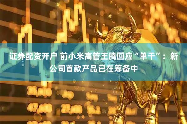 证券配资开户 前小米高管王腾回应“单干”：新公司首款产品已在筹备中