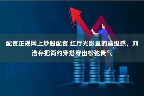 配资正规网上炒股配资 红厅光影里的高级感，刘浩存把简约穿搭穿出松弛贵气