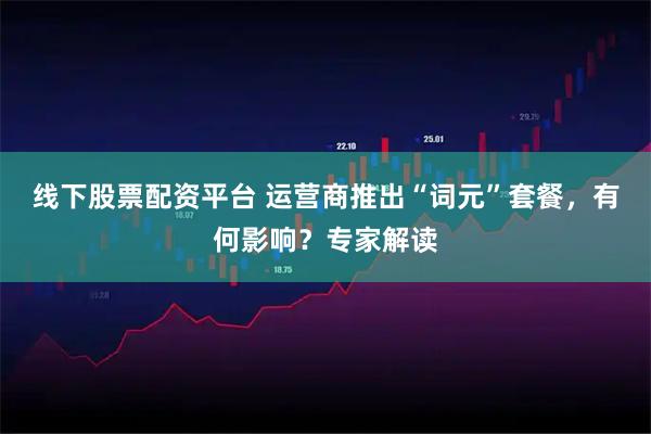 线下股票配资平台 运营商推出“词元”套餐，有何影响？专家解读