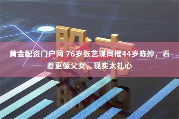 黄金配资门户网 76岁张艺谋同框44岁陈婷，看着更像父女，现实太扎心