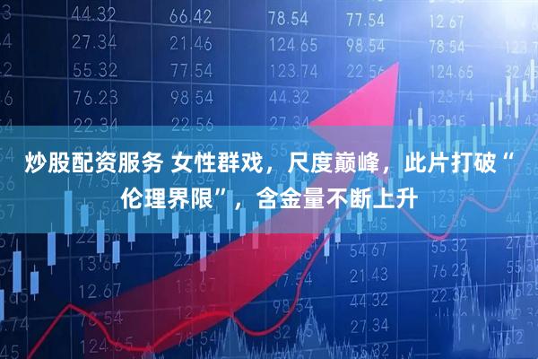 炒股配资服务 女性群戏,尺度巅峰,此片打破“伦理界限”,含金量不断上升