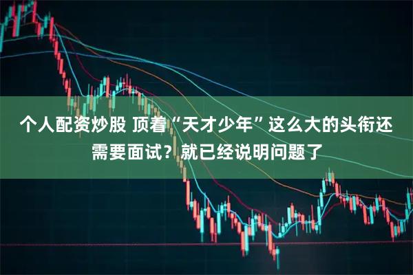 个人配资炒股 顶着“天才少年”这么大的头衔还需要面试？就已经说明问题了
