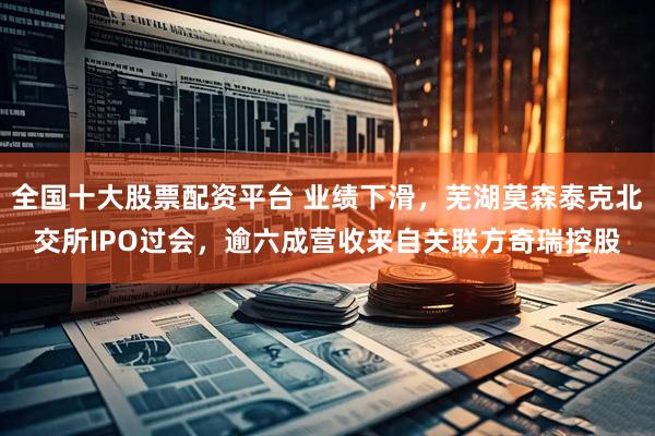 全国十大股票配资平台 业绩下滑，芜湖莫森泰克北交所IPO过会，逾六成营收来自关联方奇瑞控股